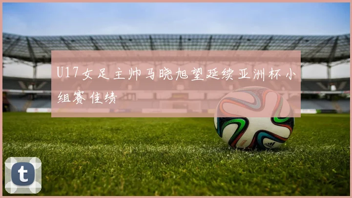 U17女足主帅马晓旭望延续亚洲杯小组赛佳绩