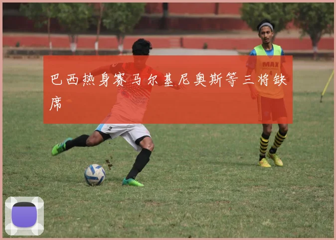 巴西热身赛马尔基尼奥斯等三将缺席