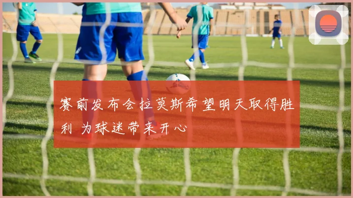 赛前发布会拉莫斯希望明天取得胜利 为球迷带来开心