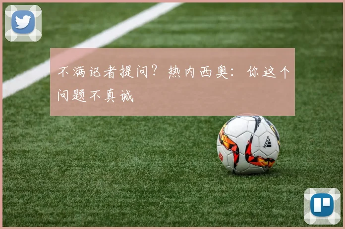 不满记者提问？热内西奥：你这个问题不真诚