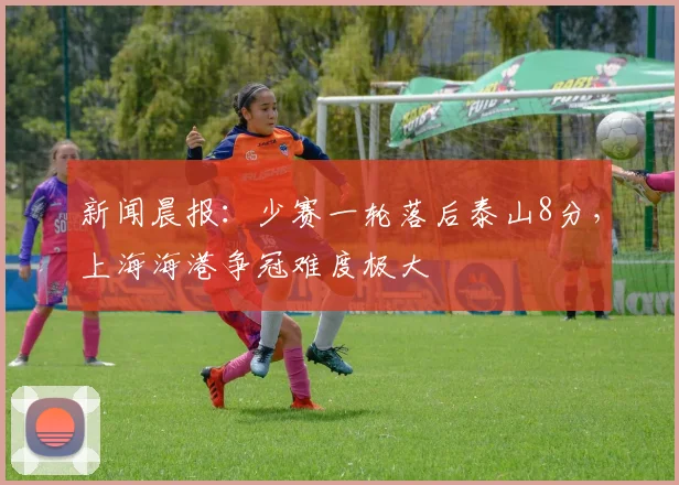 新闻晨报：少赛一轮落后泰山8分，上海海港争冠难度极大