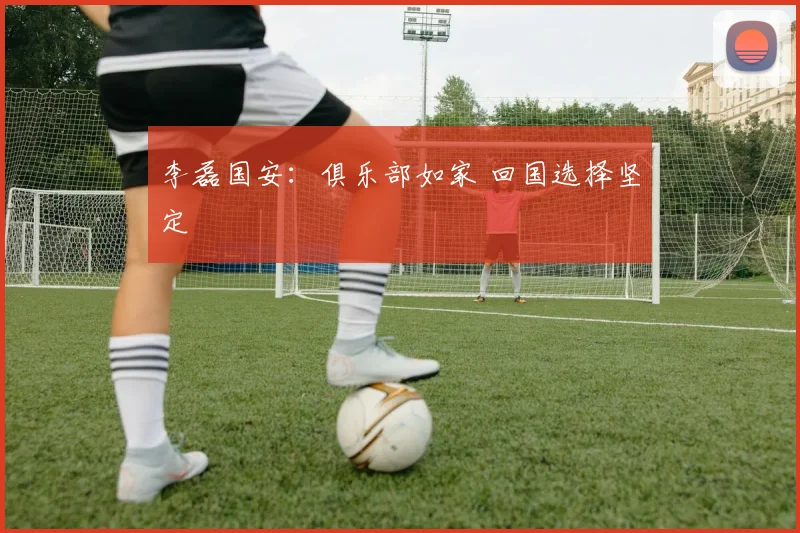 李磊国安：俱乐部如家 回国选择坚定