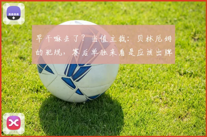 早干嘛去了？当值主裁：贝林厄姆的犯规，赛后单独来看是应该出牌