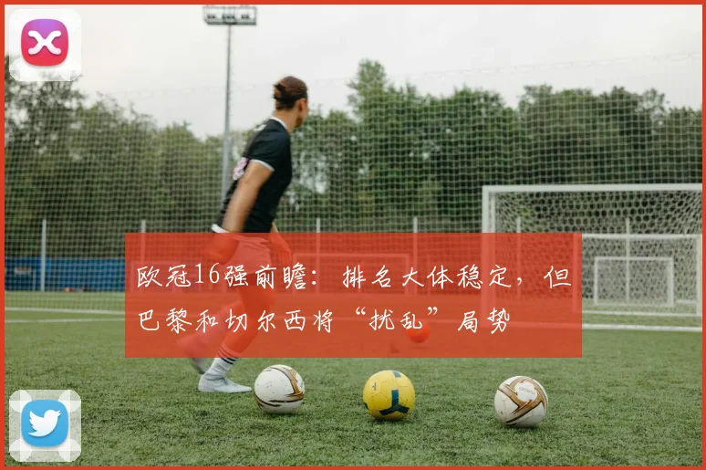 欧冠16强前瞻：排名大体稳定，但巴黎和切尔西将“扰乱”局势