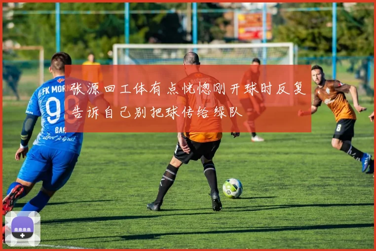 张源回工体有点恍惚刚开球时反复告诉自己别把球传给绿队