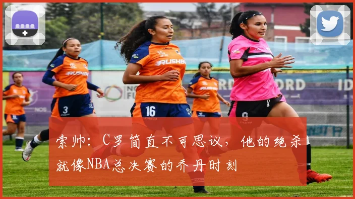 索帅：C罗简直不可思议，他的绝杀就像NBA总决赛的乔丹时刻