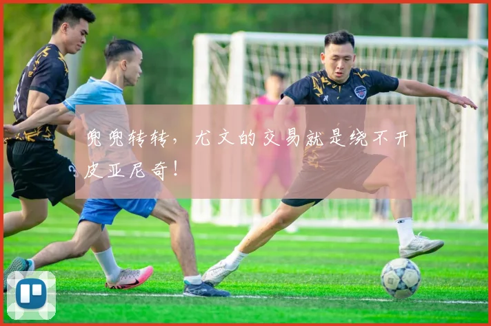 兜兜转转，尤文的交易就是绕不开皮亚尼奇！