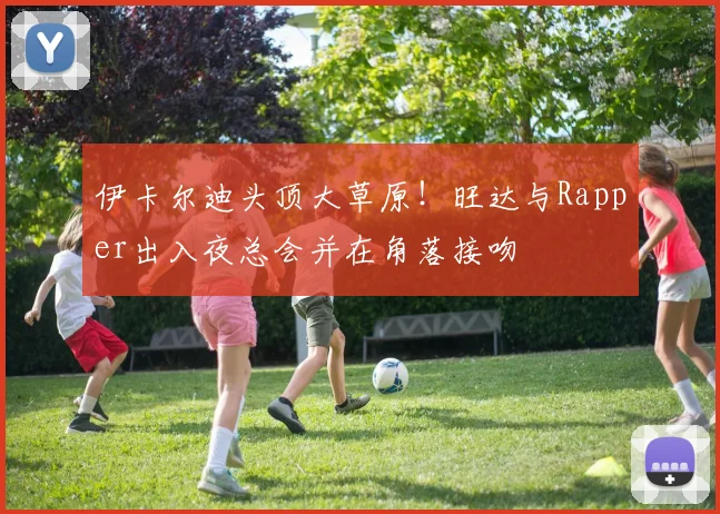 伊卡尔迪头顶大草原！旺达与Rapper出入夜总会并在角落接吻
