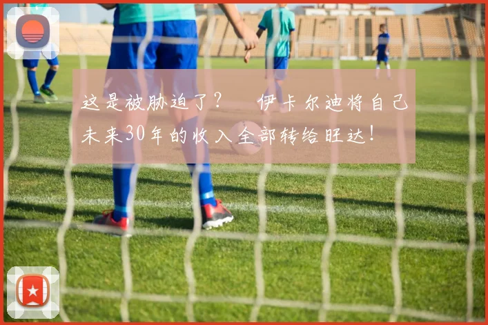 这是被胁迫了？​伊卡尔迪将自己未来30年的收入全部转给旺达！